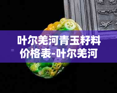 叶尔羌河青玉籽料价格表-叶尔羌河玉石