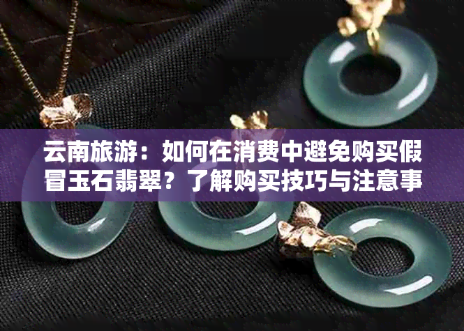 云南旅游：如何在消费中避免购买假冒玉石翡翠？了解购买技巧与注意事项