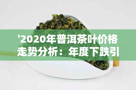 '2020年普洱茶叶价格走势分析：年度下跌引发的市场变动'