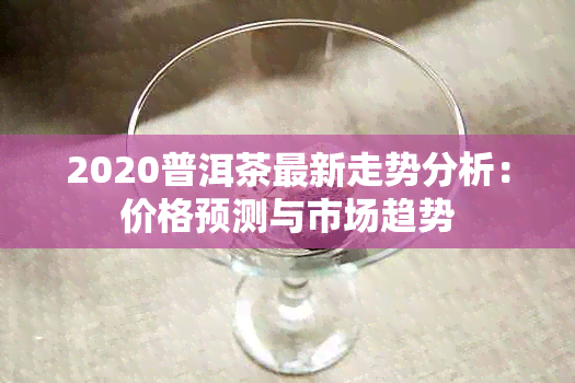 2020普洱茶最新走势分析：价格预测与市场趋势