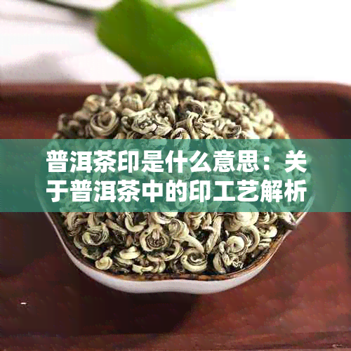 普洱茶印是什么意思：关于普洱茶中的印工艺解析