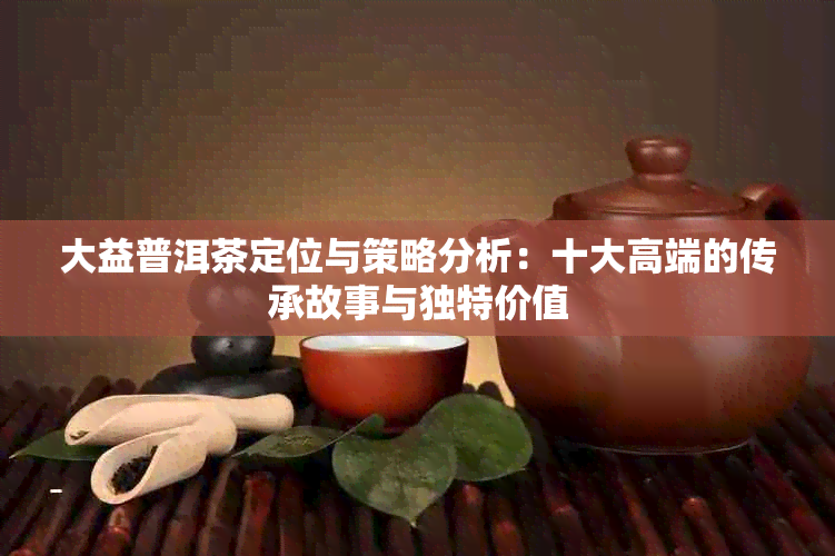 大益普洱茶定位与策略分析：十大高端的传承故事与独特价值