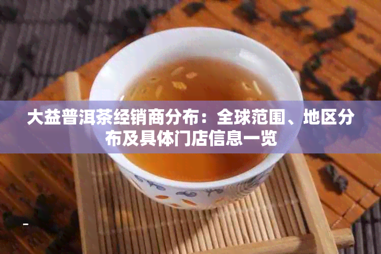 大益普洱茶经销商分布：全球范围、地区分布及具体门店信息一览