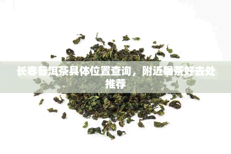 长春普洱茶具 *** 置查询，附近喝茶好去处推荐