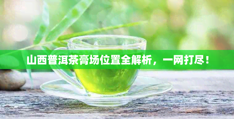 山西普洱茶膏场位置全解析，一网打尽！