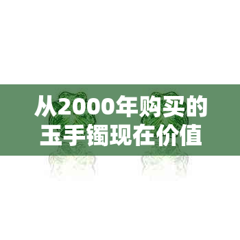 从2000年购买的玉手镯现在价值如何？收藏、保养和市场趋势全解析