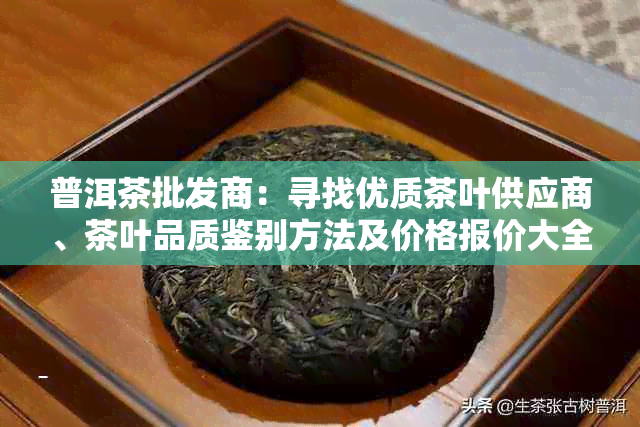 普洱茶批发商：寻找优质茶叶供应商、茶叶品质鉴别方法及价格报价大全