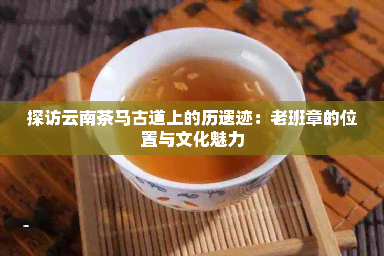 探访云南茶马古道上的历遗迹：老班章的位置与文化魅力