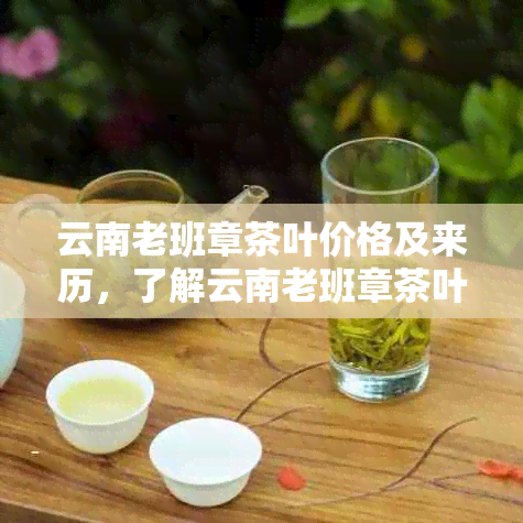 云南老班章茶叶价格及来历，了解云南老班章茶叶有限责任公司的最新动态