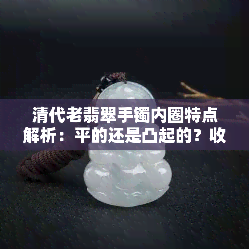 清代老翡翠手镯内圈特点解析：平的还是凸起的？收藏鉴赏不可忽视的关键细节