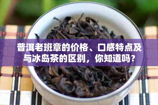 普洱老班章的价格、口感特点及与冰岛茶的区别，你知道吗？