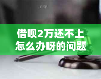 借呗2万还不上怎么办呀的问题处理要点及条件