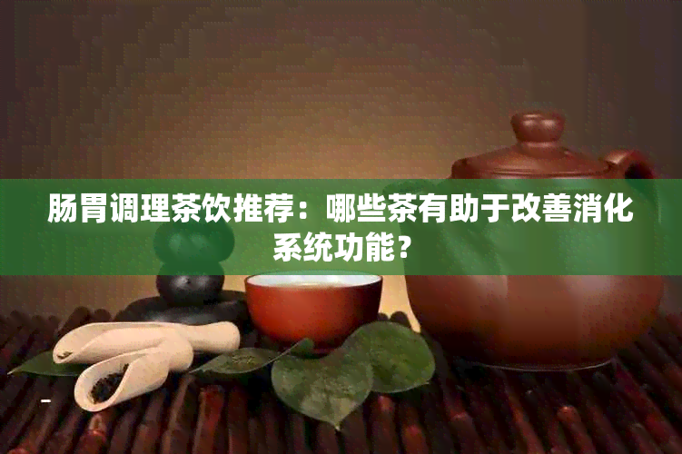 肠胃调理茶饮推荐：哪些茶有助于改善消化系统功能？