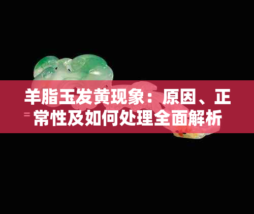 羊脂玉发黄现象：原因、正常性及如何处理全面解析