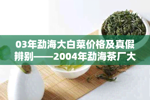 03年勐海大白菜价格及真假辨别——2004年勐海茶厂大白菜种类介绍