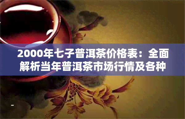 2000年七子普洱茶价格表：全面解析当年普洱茶市场行情及各种的价格对比