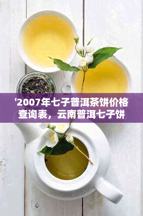 '2007年七子普洱茶饼价格查询表，云南普洱七子饼茶价格'