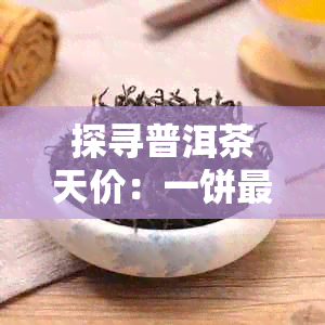 探寻普洱茶天价：一饼最贵普洱茶的价格及其影响因素