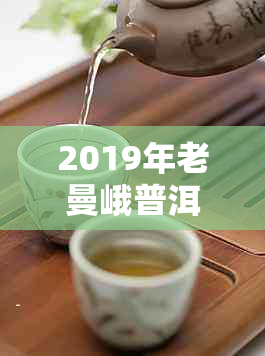 2019年老曼峨普洱茶价格大全：详细介绍、产地、品质及购买指南