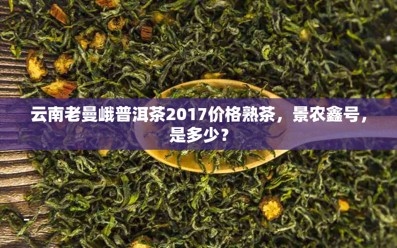 云南老曼峨普洱茶2017价格熟茶，景农鑫号，是多少？