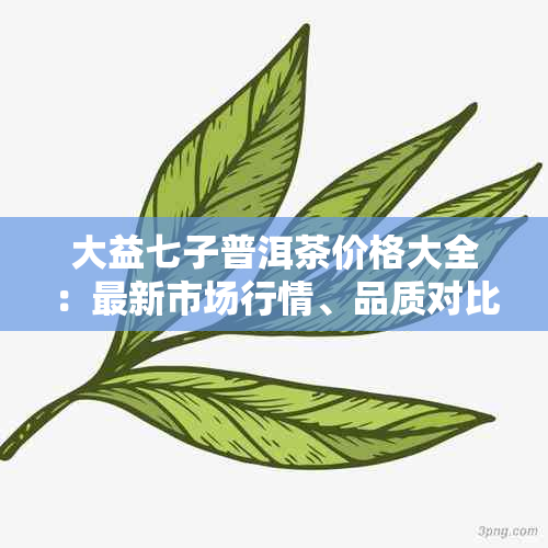 大益七子普洱茶价格大全：最新市场行情、品质对比及选购指南