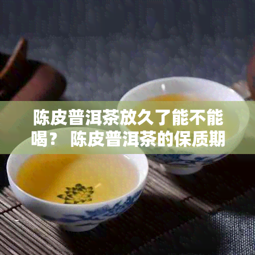 陈皮普洱茶放久了能不能喝？ 陈皮普洱茶的保质期是多久？