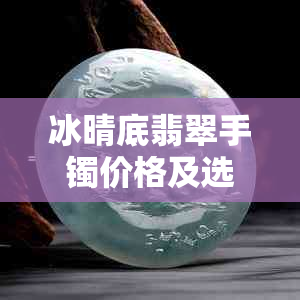 冰晴底翡翠手镯价格及选购指南：了解市场行情，如何挑选合适的手镯