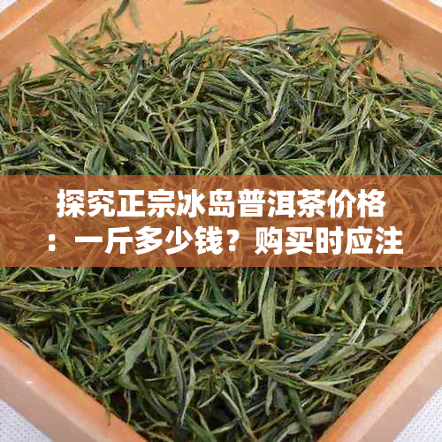 探究正宗冰岛普洱茶价格：一斤多少钱？购买时应注意哪些方面？