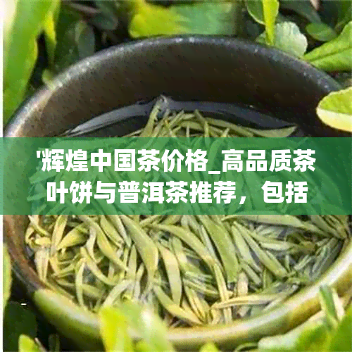 '辉煌中国茶价格_高品质茶叶饼与普洱茶推荐，包括辉煌中国樽'