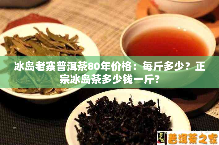 冰岛老寨普洱茶80年价格：每斤多少？正宗冰岛茶多少钱一斤？