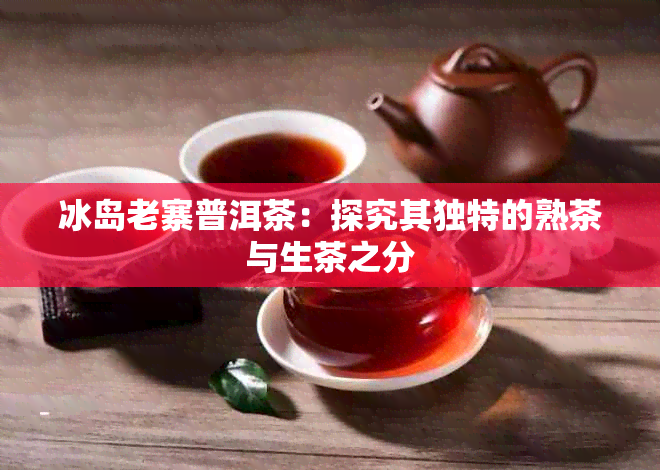 冰岛老寨普洱茶：探究其独特的熟茶与生茶之分