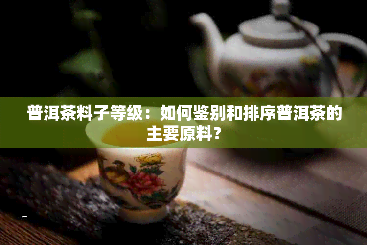 普洱茶料子等级：如何鉴别和排序普洱茶的主要原料？