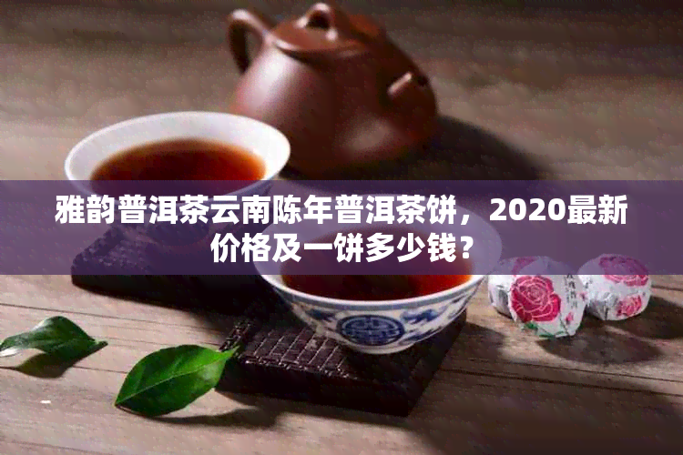 雅韵普洱茶云南陈年普洱茶饼，2020最新价格及一饼多少钱？