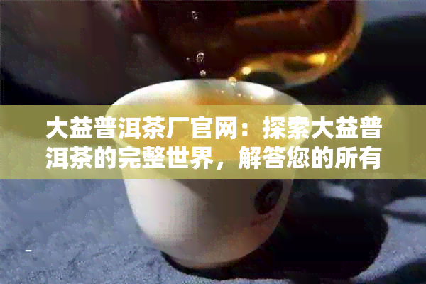 大益普洱茶厂官网：探索大益普洱茶的完整世界，解答您的所有疑问