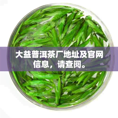 大益普洱茶厂地址及官网信息，请查阅。