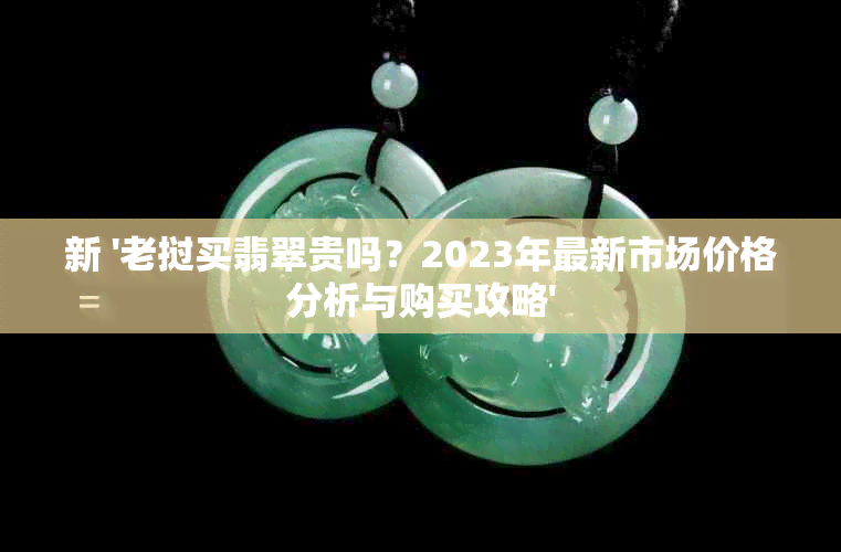 新 '老挝买翡翠贵吗？2023年最新市场价格分析与购买攻略'