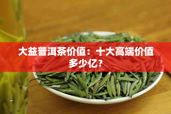 大益普洱茶价值：十大高端价值多少亿？