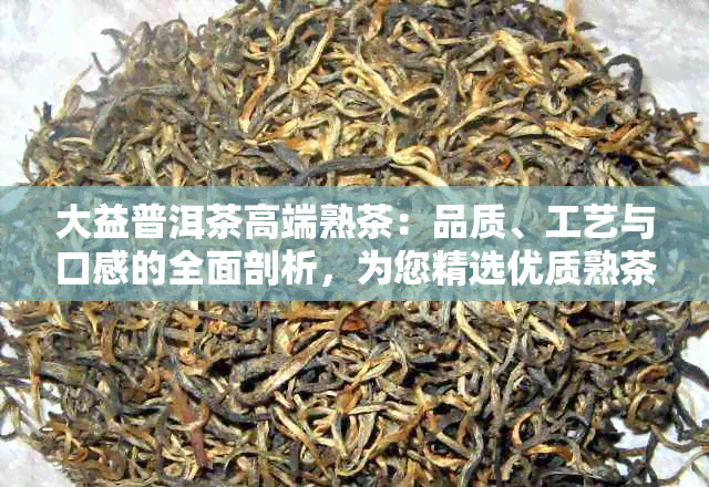 大益普洱茶高端熟茶：品质、工艺与口感的全面剖析，为您精选优质熟茶