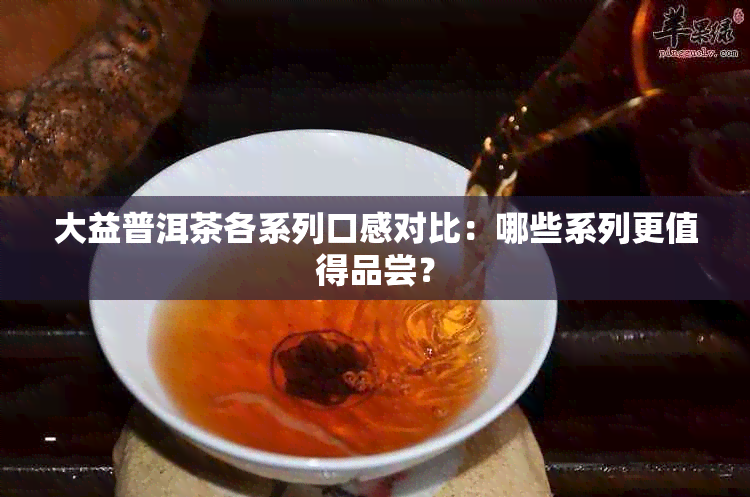 大益普洱茶各系列口感对比：哪些系列更值得品尝？