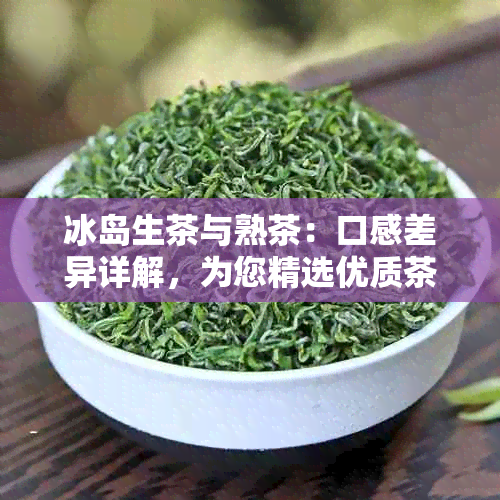 冰岛生茶与熟茶：口感差异详解，为您精选优质茶叶提供全面指南