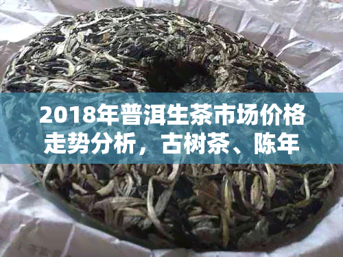 2018年普洱生茶市场价格走势分析，古树茶、陈年茶特点及购买指南