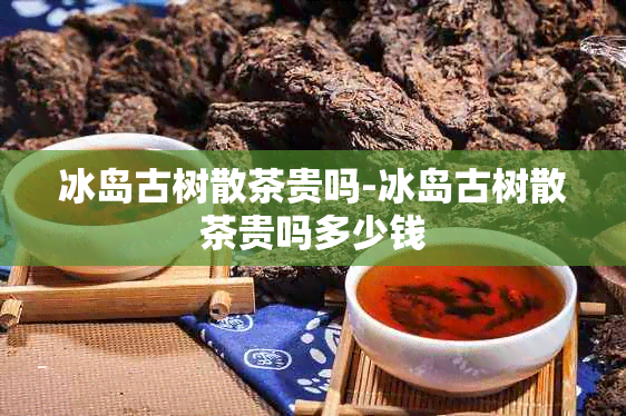 冰岛古树散茶贵吗-冰岛古树散茶贵吗多少钱