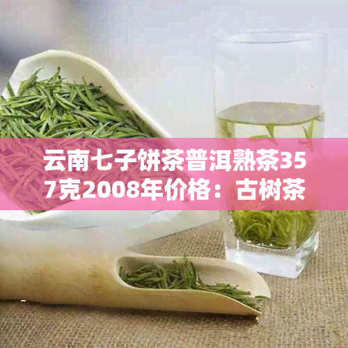 云南七子饼茶普洱熟茶357克2008年价格：古树茶，纯正品质，收藏佳品