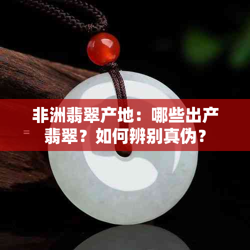 非洲翡翠产地：哪些出产翡翠？如何辨别真伪？