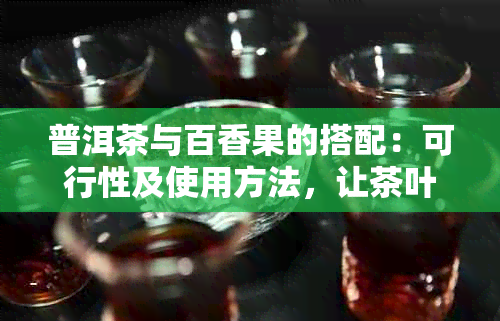 普洱茶与百香果的搭配：可行性及使用方法，让茶叶口感更丰富！