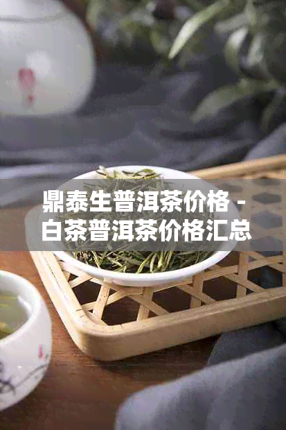 鼎泰生普洱茶价格 - 白茶普洱茶价格汇总