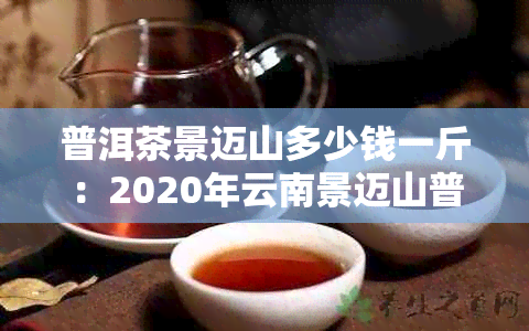 普洱茶景迈山多少钱一斤：2020年云南景迈山普洱茶价格与特点口感解析