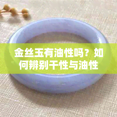 金丝玉有油性吗？如何辨别干性与油性？金丝玉油脂感强吗？