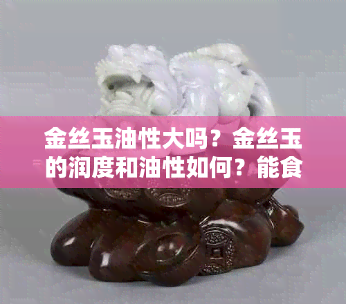 金丝玉油性大吗？金丝玉的润度和油性如何？能食用吗？