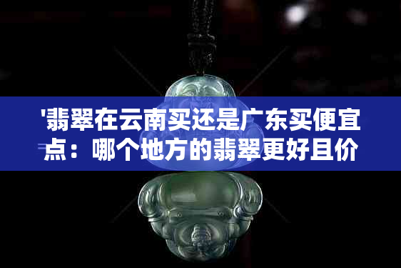 '翡翠在云南买还是广东买便宜点：哪个地方的翡翠更好且价格更实惠？'